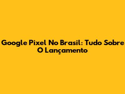 Google Pixel No Brasil: Tudo Sobre O Lançamento
